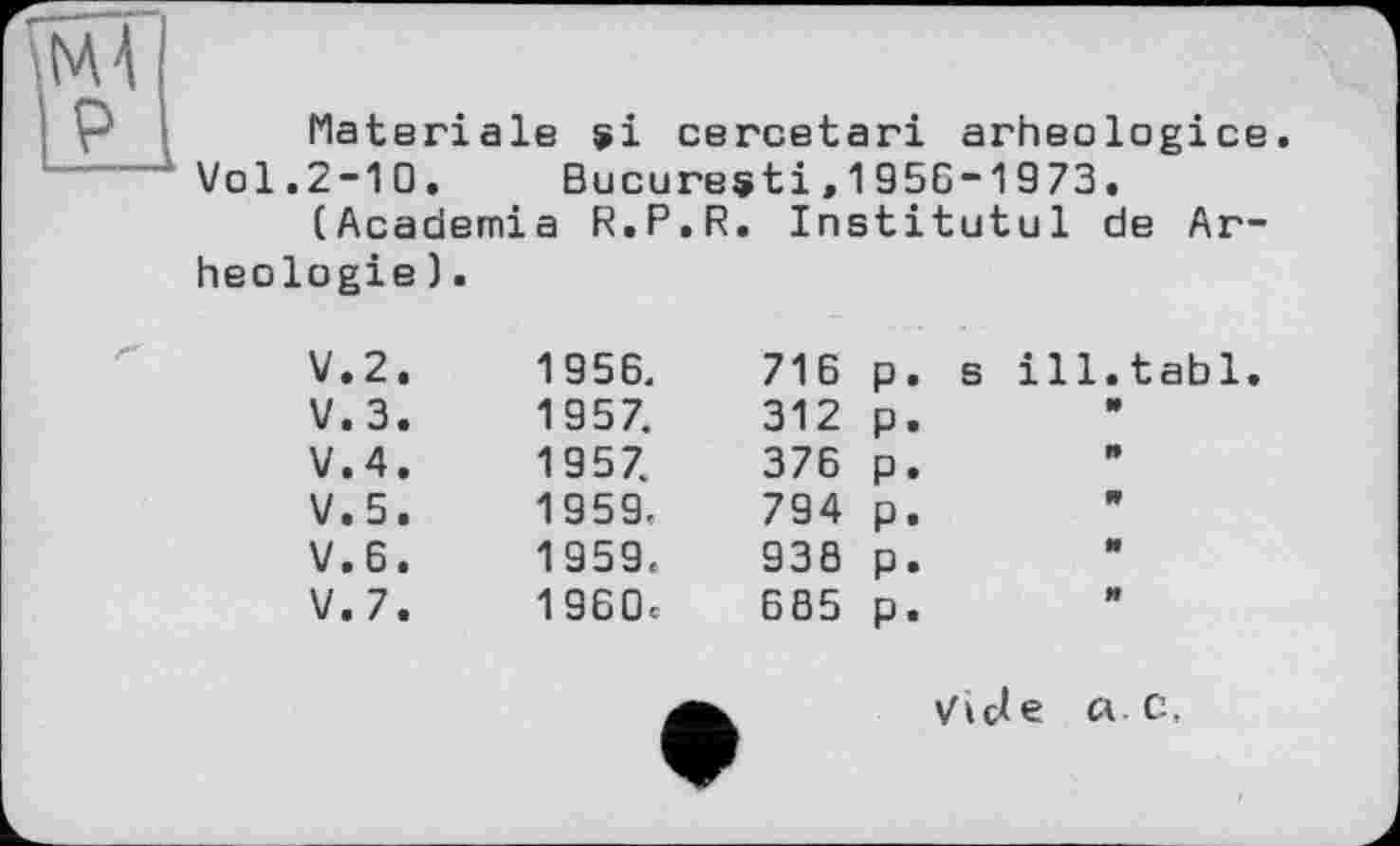 ﻿Materiale si cercetari arheologice.
Vol.2-10. Bucuresti,1956-1973.
(Academia R.P.R. Institutul de Ar-heologie).
V.2.	1956.	716 p. s ill.tabl
V.3.	1957.	312 p.
V.4.	1957.	376 p.
V.5.	1959.	794 p.
V.6.	1959«	936 p.
V.7.	1960c	685 p.
ViUe л. C.